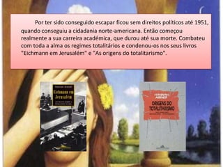Por ter sido conseguido escapar ficou sem direitos políticos até 1951, quando conseguiu a cidadania norte-americana. Então começou realmente a sua carreira académica, que durou até sua morte. Combateu com toda a alma os regimes totalitários e condenou-os nosseus livros "Eichmann em Jerusalém" e "As origens do totalitarismo". 