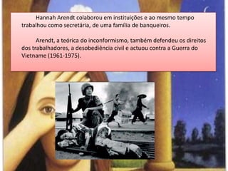 HannahArendt colaborou em instituições e ao mesmo tempo trabalhou como secretária, de uma família de banqueiros.Arendt, a teórica do inconformismo, também defendeu os direitos dos trabalhadores, a desobediência civil e actuou contra a Guerra do Vietname (1961-1975).