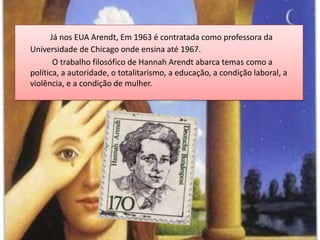 Já nos EUA Arendt, Em 1963 é contratada como professora da Universidade de Chicago onde ensina até 1967.		 O trabalho filosófico de HannahArendt abarca temas como a política, a autoridade, o totalitarismo, a educação, a condição laboral, a violência, e a condição de mulher.