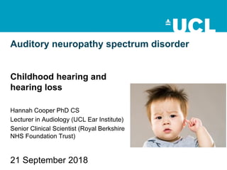 Auditory neuropathy spectrum disorder
Childhood hearing and
hearing loss
Hannah Cooper PhD CS
Lecturer in Audiology (UCL Ear Institute)
Senior Clinical Scientist (Royal Berkshire
NHS Foundation Trust)
21 September 2018
 