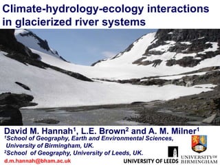 Climate-hydrology-ecology interactions
in glacierized river systems




David M. Hannah1, L.E. Brown2 and A. M. Milner1
1School of Geography, Earth and Environmental Sciences,
 University of Birmingham, UK.
2School of Geography, University of Leeds, UK.

d.m.hannah@bham.ac.uk
 