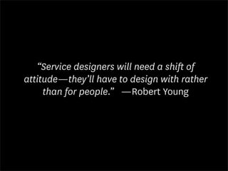 “Service designers will need a shift of
attitude—they’ll have to design with rather
     than for people.” —Robert Young