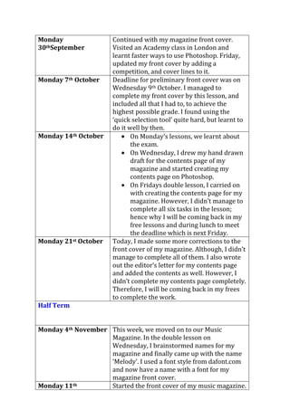 Monday
30thSeptember
Continued with my magazine front cover.
Visited an Academy class in London and
learnt faster ways to use Photoshop. Friday,
updated my front cover by adding a
competition, and cover lines to it.
Monday 7th October Deadline for preliminary front cover was on
Wednesday 9th October. I managed to
complete my front cover by this lesson, and
included all that I had to, to achieve the
highest possible grade. I found using the
‘quick selection tool’ quite hard, but learnt to
do it well by then.
Monday 14th October On Monday’s lessons, we learnt about
the exam.
On Wednesday, I drew my hand drawn
draft for the contents page of my
magazine and started creating my
contents page on Photoshop.
On Fridays double lesson, I carried on
with creating the contents page for my
magazine. However, I didn’t manage to
complete all six tasks in the lesson;
hence why I will be coming back in my
free lessons and during lunch to meet
the deadline which is next Friday.
Monday 21st October Today, I made some more corrections to the
front cover of my magazine. Although, I didn’t
manage to complete all of them. I also wrote
out the editor’s letter for my contents page
and added the contents as well. However, I
didn’t complete my contents page completely.
Therefore, I will be coming back in my frees
to complete the work.
Half Term
Monday 4th November This week, we moved on to our Music
Magazine. In the double lesson on
Wednesday, I brainstormed names for my
magazine and finally came up with the name
‘Melody’. I used a font style from dafont.com
and now have a name with a font for my
magazine front cover.
Monday 11th Started the front cover of my music magazine.
 