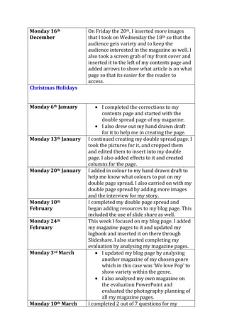 Monday 16th
December
On Friday the 20th, I inserted more images
that I took on Wednesday the 18th so that the
audience gets variety and to keep the
audience interested in the magazine as well. I
also took a screen grab of my front cover and
inserted it to the left of my contents page and
added arrows to show what article is on what
page so that its easier for the reader to
access.
Christmas Holidays
Monday 6th January I completed the corrections to my
contents page and started with the
double spread page of my magazine.
I also drew out my hand drawn draft
for it to help me in creating the page.
Monday 13th January I continued creating my double spread page. I
took the pictures for it, and cropped them
and edited them to insert into my double
page. I also added effects to it and created
columns for the page.
Monday 20th January I added in colour to my hand drawn draft to
help me know what colours to put on my
double page spread. I also carried on with my
double page spread by adding more images
and the interview for my story.
Monday 10th
February
I completed my double page spread and
began adding resources to my blog page. This
included the use of slide share as well.
Monday 24th
February
This week I focused on my blog page. I added
my magazine pages to it and updated my
logbook and inserted it on there through
Slideshare. I also started completing my
evaluation by analysing my magazine pages.
Monday 3rd March I updated my blog page by analysing
another magazine of my chosen genre
which in this case was ‘We love Pop’ to
show variety within the genre.
I also analysed my own magazine on
the evaluation PowerPoint and
evaluated the photography planning of
all my magazine pages.
Monday 10th March I completed 2 out of 7 questions for my
 