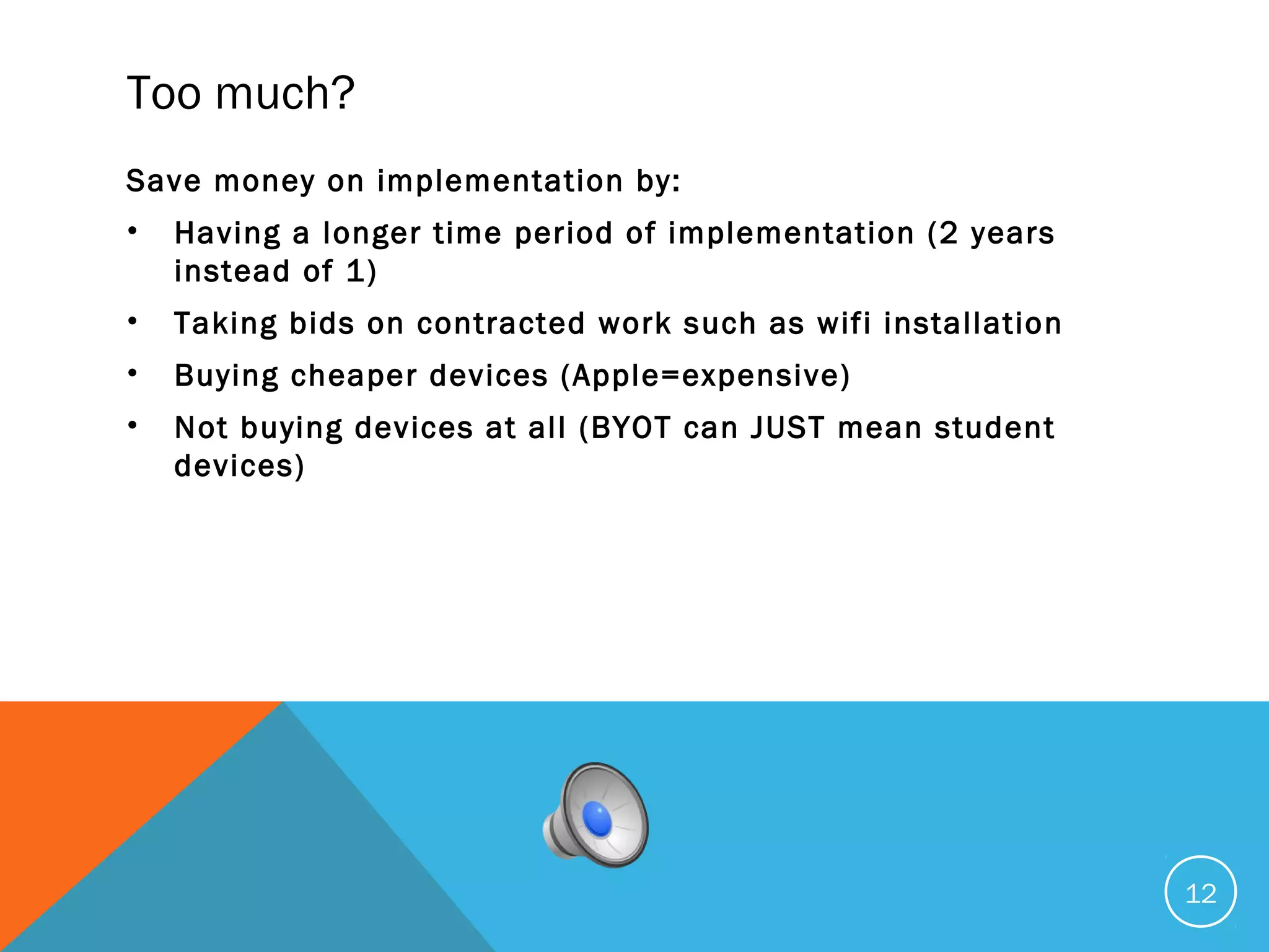 Too much?
Save money on implementation by:
• Having a longer time period of implementation (2 years
instead of 1)
• Taking bids on contracted work such as wifi installation
• Buying cheaper devices (Apple=expensive)
• Not buying devices at all (BYOT can JUST mean student
devices)
12
 