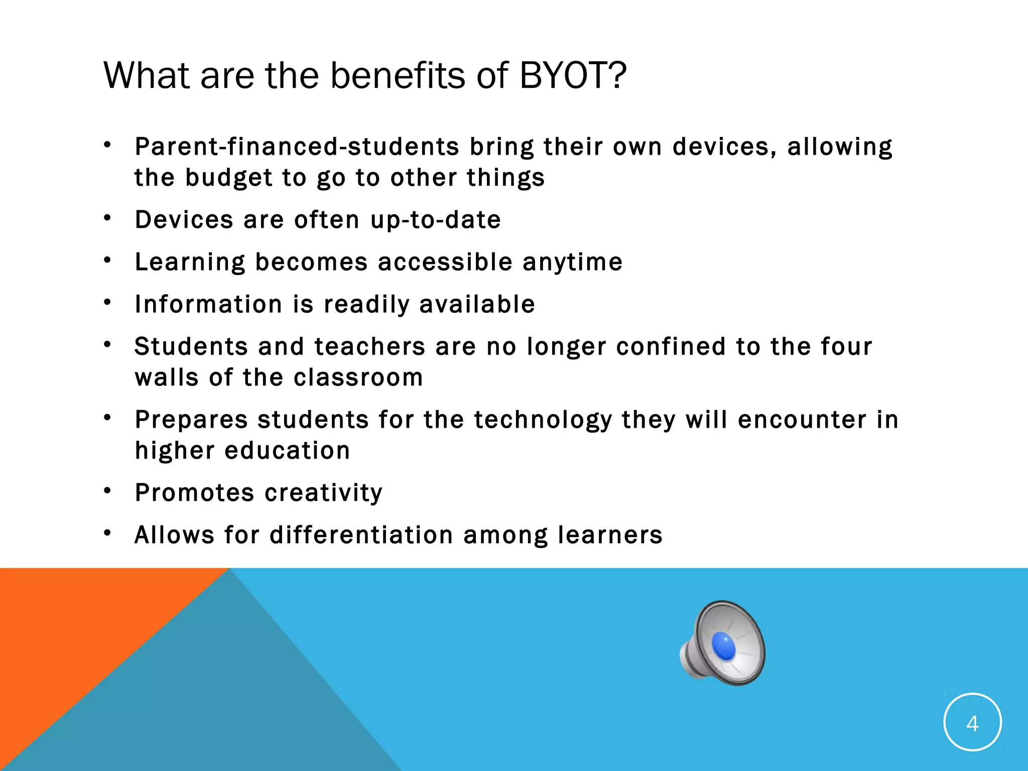 What are the benefits of BYOT?
• Parent-financed-students bring their own devices, allowing
the budget to go to other things
• Devices are often up-to-date
• Learning becomes accessible anytime
• Information is readily available
• Students and teachers are no longer confined to the four
walls of the classroom
• Prepares students for the technology they will encounter in
higher education
• Promotes creativity
• Allows for differentiation among learners
4
 