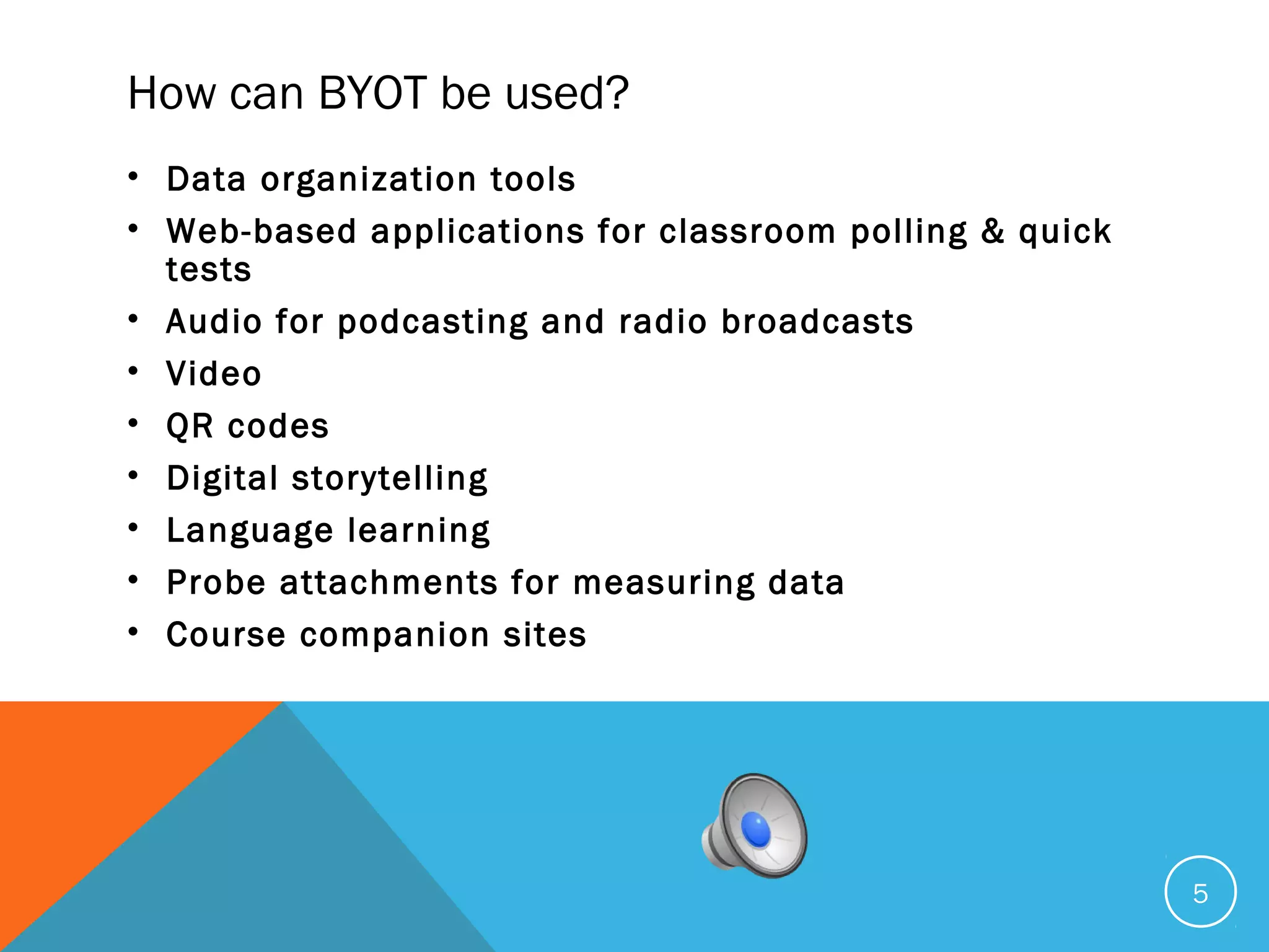 How can BYOT be used?
• Data organization tools
• Web-based applications for classroom polling & quick
tests
• Audio for podcasting and radio broadcasts
• Video
• QR codes
• Digital storytelling
• Language learning
• Probe attachments for measuring data
• Course companion sites
5
 