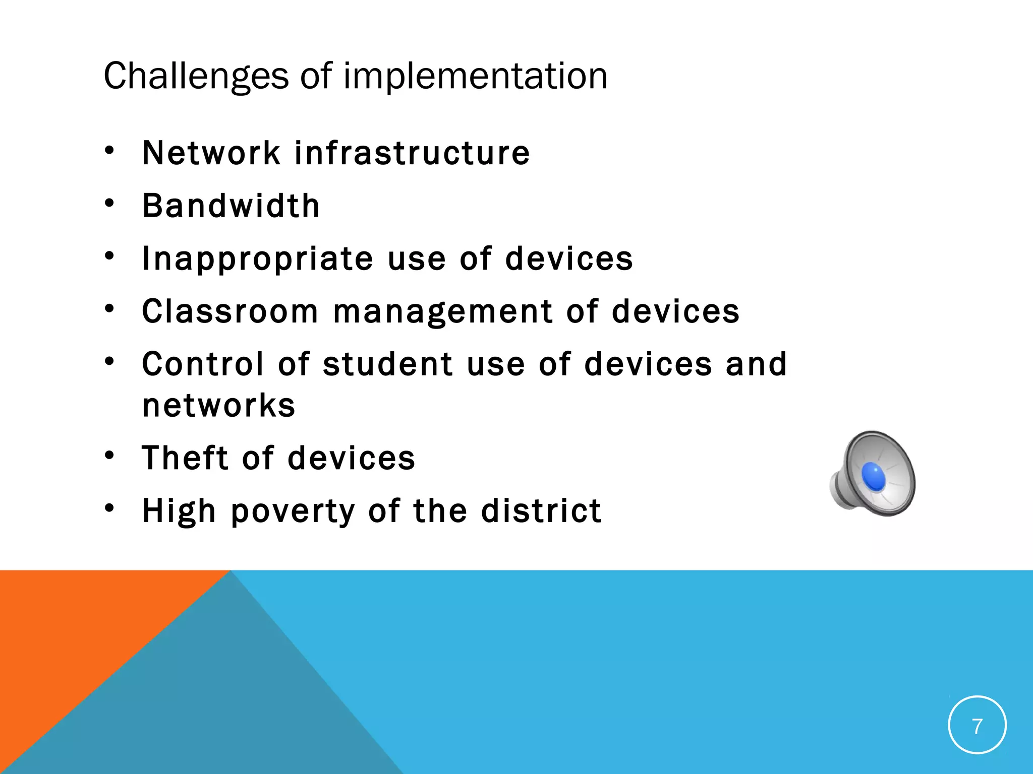 Challenges of implementation
• Network infrastructure
• Bandwidth
• Inappropriate use of devices
• Classroom management of devices
• Control of student use of devices and
networks
• Theft of devices
• High poverty of the district
7
 