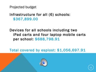Projected budget
Infrastructure for all (6) schools:
$367,899.00
Devices for all schools including two
iPad carts and four laptop mobile carts
per school: $688,798.91
Total covered by esplost: $1,056,697.91
11
 