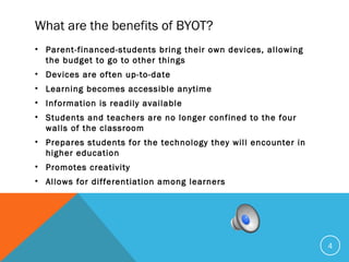What are the benefits of BYOT?
• Parent-financed-students bring their own devices, allowing
the budget to go to other things
• Devices are often up-to-date
• Learning becomes accessible anytime
• Information is readily available
• Students and teachers are no longer confined to the four
walls of the classroom
• Prepares students for the technology they will encounter in
higher education
• Promotes creativity
• Allows for differentiation among learners
4
 