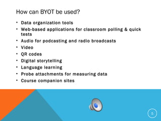 How can BYOT be used?
• Data organization tools
• Web-based applications for classroom polling & quick
tests
• Audio for podcasting and radio broadcasts
• Video
• QR codes
• Digital storytelling
• Language learning
• Probe attachments for measuring data
• Course companion sites
5
 