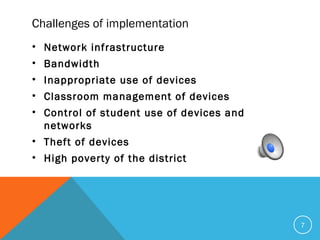 Challenges of implementation
• Network infrastructure
• Bandwidth
• Inappropriate use of devices
• Classroom management of devices
• Control of student use of devices and
networks
• Theft of devices
• High poverty of the district
7
 