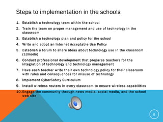 Steps to implementation in the schools
1. Establish a technology team within the school
2. Train the team on proper management and use of technology in the
classroom
3. Establish a technology plan and policy for the school
4. Write and adopt an Internet Acceptable Use Policy
5. Establish a forum to share ideas about technology use in the classroom
(Edmodo)
6. Conduct professional development that prepares teachers for the
integration of technology and technology management
7. Have each teacher write their own technology policy for their classroom
with rules and consequences for misuse of technology
8. Implement CyberSafety Curriculum
9. Install wireless routers in every classroom to ensure wireless capabilities
10. Engage the community through news media, social media, and the school
web site
9
 
