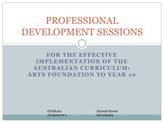 PROFESSIONAL
DEVELOPMENT SESSIONS
FOR THE EFFECTIVE
IMPLEMENTATION OF THE
AUSTRALIAN CURRICULUM:
ARTS FOUNDATION TO YEAR 10

EDAR462
Assignment 2

Hannah Rowse
S00099263

 