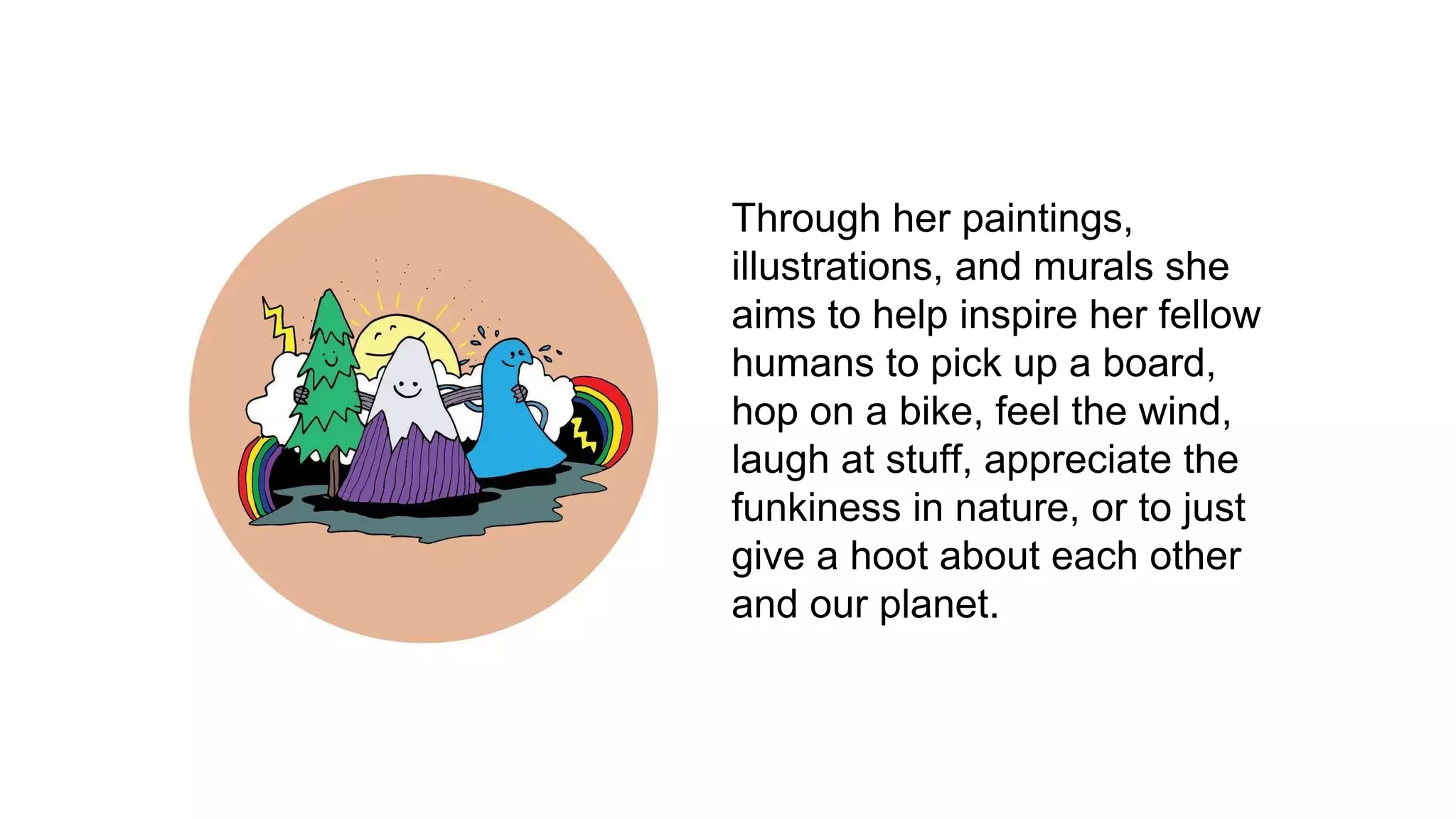 Through her paintings,
illustrations, and murals she
aims to help inspire her fellow
humans to pick up a board,
hop on a bike, feel the wind,
laugh at stuff, appreciate the
funkiness in nature, or to just
give a hoot about each other
and our planet.