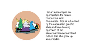 Her art encourages an
appreciation for nature,
connection, and
community. She is influenced
by the expressive graphic
style and free-thinking
approach of the
skateboard/snowboard/surf
culture that she grew up
immersed in.
 
