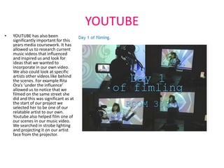 YOUTUBE
•   YOUTUBE has also been
    significantly important for this
    years media coursework. It has
    allowed us to research current
    music videos that influenced
    and inspired us and look for
    ideas that we wanted to
    incorporate in our own video.
    We also could look at specific
    artists other videos like behind
    the scenes. For example Rita
    Ora’s ‘under the influence’
    allowed us to notice that we
    filmed on the same street she
    did and this was significant as at
    the start of our project we
    selected her to be one of our
    relatable artist to our own.
    Youtube also helped film one of
    our scenes in our music video.
    We searched in strobe lighting
    and projecting it on our artist
    face from the projector.
 