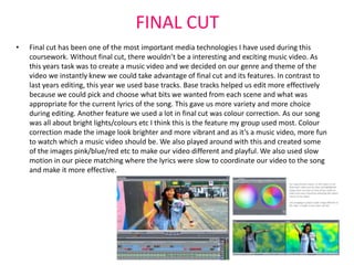 FINAL CUT
•   Final cut has been one of the most important media technologies I have used during this
    coursework. Without final cut, there wouldn’t be a interesting and exciting music video. As
    this years task was to create a music video and we decided on our genre and theme of the
    video we instantly knew we could take advantage of final cut and its features. In contrast to
    last years editing, this year we used base tracks. Base tracks helped us edit more effectively
    because we could pick and choose what bits we wanted from each scene and what was
    appropriate for the current lyrics of the song. This gave us more variety and more choice
    during editing. Another feature we used a lot in final cut was colour correction. As our song
    was all about bright lights/colours etc I think this is the feature my group used most. Colour
    correction made the image look brighter and more vibrant and as it’s a music video, more fun
    to watch which a music video should be. We also played around with this and created some
    of the images pink/blue/red etc to make our video different and playful. We also used slow
    motion in our piece matching where the lyrics were slow to coordinate our video to the song
    and make it more effective.
 
