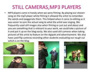 STILL CAMERAS,MP3 PLAYERS
• MP3 players came in handy when we were filming. By playing our chosen
  song on the mp3 player whilst filming it allowed the artist to remember
  the words and exaggerate them. This helped when it came to editing as it
  was easier to sync the actual song to what the artist was singing. We
  frequently used still images also when filming or just out and about and
  you see something that is relevant to your work, we could take a picture of
  it and put it up on the blog easily. We also used still cameras when taking
  pictures of the artist to feature on the digipak and advertisement. We also
  have used flip cameras recording other students evaluating our rough cut
  which is on the blog.
 