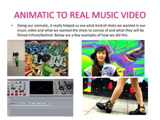 ANIMATIC TO REAL MUSIC VIDEO
•   Doing our animatic, it really helped us see what kind of shots we wanted in our
    music video and what we wanted the shots to consist of and what they will be
    filmed infront/behind. Below are a few examples of how we did this.
 