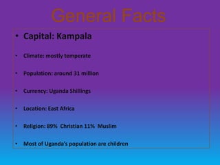General Facts
• Capital: Kampala
• Climate: mostly temperate

• Population: around 31 million

• Currency: Uganda Shillings

• Location: East Africa

• Religion: 89% Christian 11% Muslim

• Most of Uganda’s population are children
 