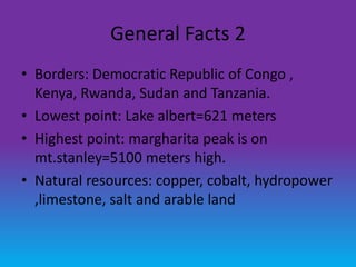 General Facts 2
• Borders: Democratic Republic of Congo ,
  Kenya, Rwanda, Sudan and Tanzania.
• Lowest point: Lake albert=621 meters
• Highest point: margharita peak is on
  mt.stanley=5100 meters high.
• Natural resources: copper, cobalt, hydropower
  ,limestone, salt and arable land
 