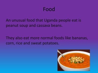 Food
An unusual food that Uganda people eat is
peanut soup and cassava beans.

They also eat more normal foods like bananas,
corn, rice and sweat potatoes.
 