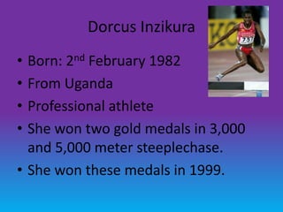Dorcus Inzikura
• Born: 2nd February 1982
• From Uganda
• Professional athlete
• She won two gold medals in 3,000
  and 5,000 meter steeplechase.
• She won these medals in 1999.
 