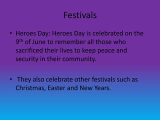Festivals
• Heroes Day: Heroes Day is celebrated on the
  9th of June to remember all those who
  sacrificed their lives to keep peace and
  security in their community.

• They also celebrate other festivals such as
  Christmas, Easter and New Years.
 