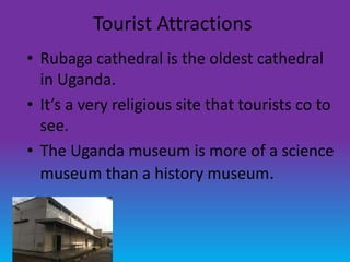 Tourist Attractions
• Rubaga cathedral is the oldest cathedral
  in Uganda.
• It’s a very religious site that tourists co to
  see.
• The Uganda museum is more of a science
  museum than a history museum.
 