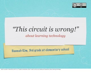 “This circuit is wrong!” 
about learning technology 
H a n n a h K i m , 3rd g r a de a t e l e me n t a r y s c h o o l 
Hello, my name is Hanna Kim, and I’m in 3rd grade at elementary school. I want to tell you my feelings and experiences about learning technology. 
 