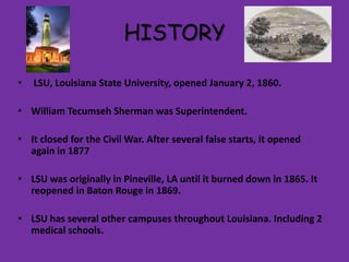 HISTORY
•

LSU, Louisiana State University, opened January 2, 1860.

• William Tecumseh Sherman was Superintendent.
• It closed for the Civil War. After several false starts, it opened
again in 1877
• LSU was originally in Pineville, LA until it burned down in 1865. It
reopened in Baton Rouge in 1869.
• LSU has several other campuses throughout Louisiana. Including 2
medical schools.

 