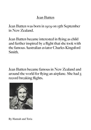 Jean Batten

Jean Batten was born in 1909 on 15th September
in New Zealand.

Jean Batten became interested in ﬂying as child
and further inspired by a ﬂight that she took with
the famous Australian aviator Charles Kingsford
Smith.



Jean Batten became famous in New Zealand and
around the world for ﬂying an airplane. She had 5
record breaking ﬂights.




By Hannah and Toria
 