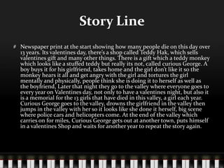 Story Line
Newspaper print at the start showing how many people die on this day over
13 years. Its valentines day, there’s a shop called Teddy Hak, which sells
valentines gift and many other things. There is a gift which a teddy monkey
which looks like a stuffed teddy but really its not, called curious George. A
boy buys it for his girlfriend, takes home and the girl don’t like it so the
monkey hears it all and get angry with the girl and tortures the girl
mentally and physically, people think she is doing it to herself as well as
the boyfriend, Later that night they go to the valley where everyone goes to
every year on Valentines day, not only to have a valentines night, but also it
is a memorial for the 13 girls that have died in this valley, a girl each year.
Curious George goes to the valley, drowns the girlfriend in the valley then
jumps in the valley with her so it looks like she done it herself, big scene
where police cars and helicopters come. At the end of the valley which
carries on for miles, Curious George gets out at another town, puts himself
in a valentines Shop and waits for another year to repeat the story again.
 