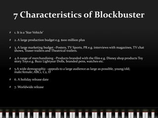 7 Characteristics of Blockbuster
1. It is a ‘Star Vehicle’

2. A large production budget e.g. $100 million plus

3. A large marketing budget –Posters, TV Sports, PR e.g. interviews with magazines, TV chat
shows, Teaser trailers and Theatrical trailers.

4.A range of merchandising –Products branded with the film e.g. Disney shop products Toy
story Toys e.g. Buzz Lightyear Dolls, branded pens, watches etc.

5.A wide demographic –appeals to a large audience as large as possible, young/old;
male/female; ABC1, C2, D

6. A holiday release date

7. Worldwide release
 