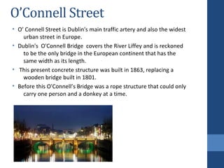 O’Connell Street
• O’ Connell Street is Dublin's main traffic artery and also the widest
urban street in Europe.
• Dublin's O'Connell Bridge covers the River Liffey and is reckoned
to be the only bridge in the European continent that has the
same width as its length.
• This present concrete structure was built in 1863, replacing a
wooden bridge built in 1801.
• Before this O'Connell’s Bridge was a rope structure that could only
carry one person and a donkey at a time.
 