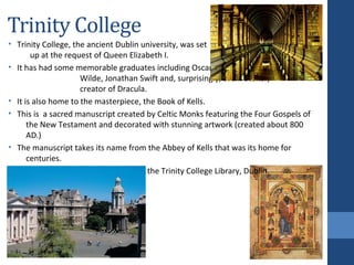 Trinity College
• Trinity College, the ancient Dublin university, was set                                                    
  up at the request of Queen Elizabeth I. 
• It has had some memorable graduates including Oscar                                                  
                           Wilde, Jonathan Swift and, surprisingly, Bram Stoker,                     
                           creator of Dracula.
• It is also home to the masterpiece, the Book of Kells. 
• This is  a sacred manuscript created by Celtic Monks featuring the Four Gospels of 
the New Testament and decorated with stunning artwork (created about 800 
AD.) 
• The manuscript takes its name from the Abbey of Kells that was its home for 
centuries. 
• Today, it is on permanent display at the Trinity College Library, Dublin. 
 