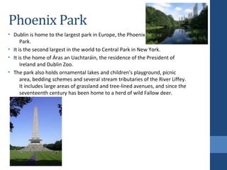 Phoenix Park
• Dublin is home to the largest park in Europe, the Phoenix
Park.
• It is the second largest in the world to Central Park in New York.
• It is the home of Áras an Uachtaráin, the residence of the President of
Ireland and Dublin Zoo.
• The park also holds ornamental lakes and children's playground, picnic
area, bedding schemes and several stream tributaries of the River Liffey.
It includes large areas of grassland and tree-lined avenues, and since the
seventeenth century has been home to a herd of wild Fallow deer.
 