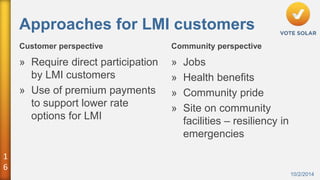 1 
6 
Approaches for LMI customers 
Customer perspective Community perspective 
10/2/2014 
» Require direct participation 
by LMI customers 
» Use of premium payments 
to support lower rate 
options for LMI 
» Jobs 
» Health benefits 
» Community pride 
» Site on community 
facilities – resiliency in 
emergencies 
 
