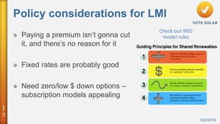 1 
7 
Policy considerations for LMI 
10/2/2014 
» Paying a premium isn’t gonna cut 
it, and there’s no reason for it 
» Fixed rates are probably good 
» Need zero/low $ down options – 
subscription models appealing 
Check out IREC 
model rules 
 