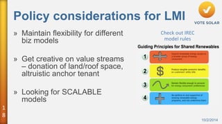 1 
8 
Policy considerations for LMI 
10/2/2014 
» Maintain flexibility for different 
biz models 
» Get creative on value streams 
– donation of land/roof space, 
altruistic anchor tenant 
» Looking for SCALABLE 
models 
Check out IREC 
model rules 
 