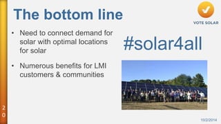 2 
0 
The bottom line 
10/2/2014 
• Need to connect demand for 
solar with optimal locations 
for solar 
• Numerous benefits for LMI 
customers & communities 
#solar4all 
