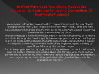In What Ways Does Your Media Product Use, Develop, Or Challenge Forms And Conventions Of Real Media Products?My magazine follows the conventions from original magazines in the way of Mast-Head positioning, Front Cover Image to covering of Mast-Head // Strap-Line ratio.I also added another article onto the front cover into enticing the public into paying more attention into what they are about.The contents pageis informative though it doesn’t give too much away as to what is actually in the magazine. Two images that relate to pages are included on this page to give the public another sample of what to expect inside. Along with this, it explains in a simple but informing way what is inside of the magazine, again, standing by original layouts for magazine contents pages.The double-page-spread of my magazine is talking to a new band which will instantly grab the public’s attention into reading about who they are, what music do they perform and so forth. For my layout for my DPS (double-page-spread), I have placed an image of my band on both pages behind with given text which is, in this magazine, an interview.