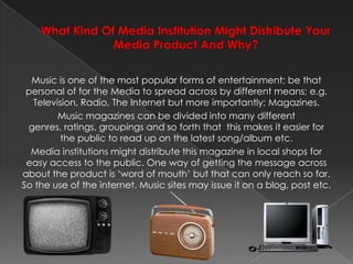 What Kind Of Media Institution Might Distribute Your Media Product And Why? Music is one of the most popular forms of entertainment; be that personal of for the Media to spread across by different means; e.g. Television, Radio, The Internet but more importantly; Magazines.Music magazines can be divided into many different genres, ratings, groupings and so forth that  this makes it easier for the public to read up on the latest song/album etc.Media institutions might distribute this magazine in local shops for easy access to the public. One way of getting the message across about the product is ‘word of mouth’ but that can only reach so far. So the use of the internet. Music sites may issue it on a blog, post etc.