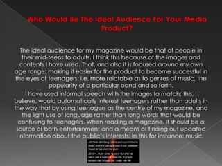 Who Would Be The Ideal Audience For Your Media Product? The ideal audience for my magazine would be that of people in their mid-teens to adults. I think this because of the images and contents I have used. That, and also it is focused around my own age range; making it easier for the product to become successful in the eyes of teenagers; i.e. more relatable as to genres of music, the popularity of a particular band and so forth.I have used informal speech with the images to match; this, I believe, would automatically interest teenagers rather than adults in the way that by using teenagers as the centre of my magazine, and the light use of language rather than long words that would be confusing to teenagers. When reading a magazine, it should be a source of both entertainment and a means of finding out updated information about the public’s interests. In this for instance; music.