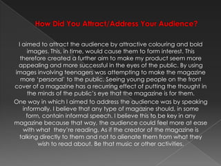 How Did You Attract/Address Your Audience? I aimed to attract the audience by attractive colouring and bold images. This, in time, would cause them to form interest. This therefore created a further aim to make my product seem more appealing and more successful in the eyes of the public. By using images involving teenagers was attempting to make the magazine more ‘personal’ to the public. Seeing young people on the front cover of a magazine has a recurring effect of putting the thought in the minds of the public’s eye that the magazine is for them.One way in which I aimed to address the audience was by speaking informally. I believe that any type of magazine should, in some form, contain informal speech. I believe this to be key in any magazine because that way, the audience could feel more at ease with what  they’re reading. As if the creator of the magazine is talking directly to them and not to alienate them from what they wish to read about. Be that music or other activities.