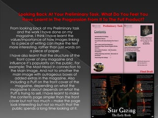 Looking Back At Your Preliminary Task, What Do You Feel You Have Learnt In The Progression From It To The Full Product? From looking back at my Preliminary task and the work I have done on my magazine, I think I have learnt the value/importance of how images linking to a piece of writing can make the text more interesting, rather than just words on a piece of paper.I have also learnt that the structure of the front cover of any magazine and influence it’s popularity on the public. For example; The Mast-Head in connection to the Main Image. And not to smother the main image with outrageous boxes of added extras in the magazine. Also including a Puff on the front cover of the magazine, depending on what the magazine is about depends on what the Puff is trying to sell. I have learnt to make the contents page simpler than the front cover but not too much – make the page look interesting but not so much that the public spends a long time looking at it.Preliminary TaskFinal Draft