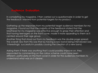 Audience  Evaluation.In completing my magazine, I then carried out a questionnaire in order to get the feedback I wanted from potential targets for my product. Gathering up the responses from my potential target audience members for my magazine, I found out that the majority of the feedback stated that the Masthead for my magazine was effective enough to grasp their attention and that having teenagers on the front cover, made it more appealing to them as it centred around their age group.Another thing that stood out from my feedback was the double page spread. The overall view from this was that by having a new band being interviewed was ‘interestingly’ successful in possibly causing the creation of a new band. Asking them if there was anything that I could possibly improve on, they responded by commenting on the colour scheme could have been different, particularly on the front cover in order for the audience members to understand what was on it clearer.