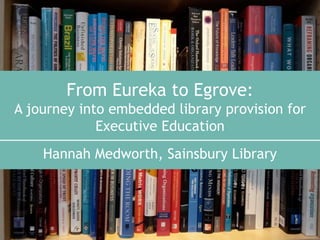 From Eureka to Egrove:
A journey into embedded library provision for
Executive Education
Hannah Medworth, Sainsbury Library
 