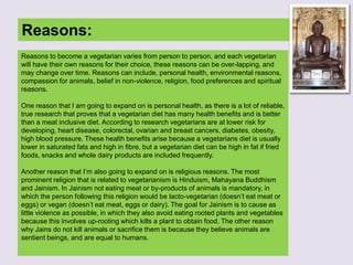 Reasons:
Reasons to become a vegetarian varies from person to person, and each vegetarian
will have their own reasons for their choice, these reasons can be over-lapping, and
may change over time. Reasons can include, personal health, environmental reasons,
compassion for animals, belief in non-violence, religion, food preferences and spiritual
reasons.
One reason that I am going to expand on is personal health, as there is a lot of reliable,
true research that proves that a vegetarian diet has many health benefits and is better
than a meat inclusive diet. According to research vegetarians are at lower risk for
developing, heart disease, colorectal, ovarian and breast cancers, diabetes, obesity,
high blood pressure. These health benefits arise because a vegetarians diet is usually
lower in saturated fats and high in fibre, but a vegetarian diet can be high in fat if fried
foods, snacks and whole dairy products are included frequently.
Another reason that I‟m also going to expand on is religious reasons. The most
prominent religion that is related to vegetarianism is Hinduism, Mahayana Buddhism
and Jainism. In Jainism not eating meat or by-products of animals is mandatory, in
which the person following this religion would be lacto-vegetarian (doesn‟t eat meat or
eggs) or vegan (doesn‟t eat meat, eggs or dairy). The goal for Jainism is to cause as
little violence as possible, in which they also avoid eating rooted plants and vegetables
because this involves up-rooting which kills a plant to obtain food. The other reason
why Jains do not kill animals or sacrifice them is because they believe animals are
sentient beings, and are equal to humans.
 